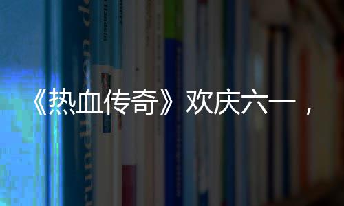 年，童热六一礼唤的少奇趣好血传醒你欢庆