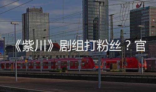拍引明解紫川官号打粉因偷剧组丝释发声发