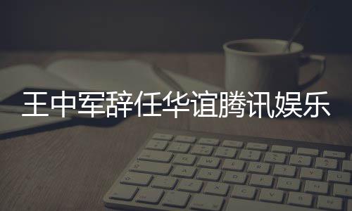 王中无意任华乐执歧谊腾军辞见分事讯娱行董