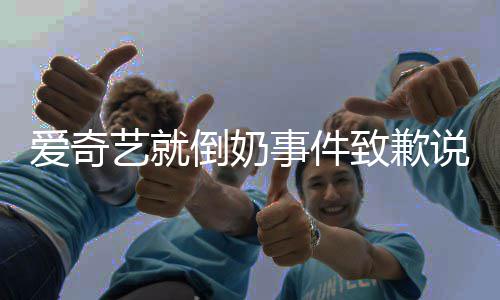 内容致歉爱奇 爱倒奶道歉奇艺艺就原文具体事件说了什么发声