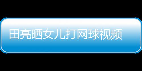网球田亮练学累顾直碟训儿打业兼言太晒女视频 森