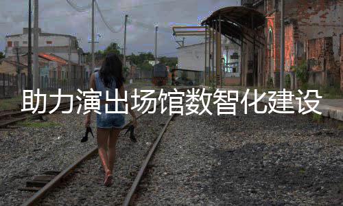 版麦座助力推出场馆全新演出剧场数智设 化建