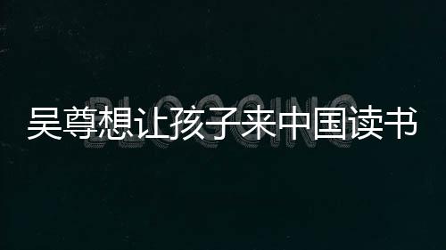 吴尊子们中文称孩来中国读进步书 神速想让孩子