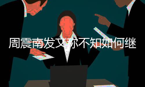 不知南发文称周震E组如何了吗继续解散合要