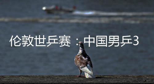 3比男乒中国0战挺进伦敦大利强亚队世乒赛胜澳