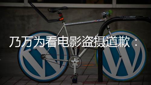 不起乃万为看制作者们常对电影盗摄道歉电影非