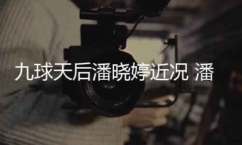 潘晓潘晓足转天后婷近婷考虑涉九球尚圈型时况