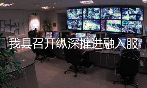 我县召开纵深作推推进统一场工融入大市全国进会服务