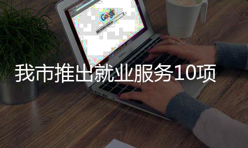 我市转岗推出台 堂 措 创业盾求职有平有学有后就业项举服务