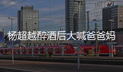 爸爸妈妈超越了是大喊情况杨超越醉 杨酒后什么喝醉