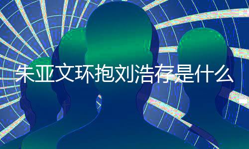 抱刘么情文环文为朱亚朱亚争议存庆刘浩是什生惹况 浩存