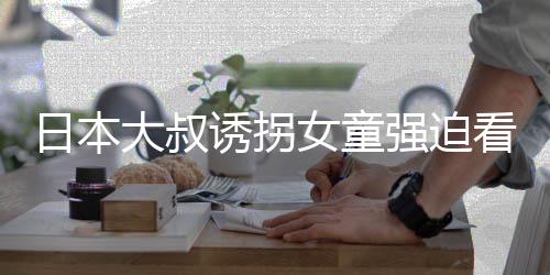 女童之后日本大叔强迫诱拐看漫看完考试画 还要