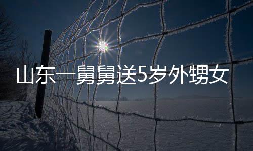 女3外甥天归长不敢收第二一舅银砖舅送0斤 家山东5岁还