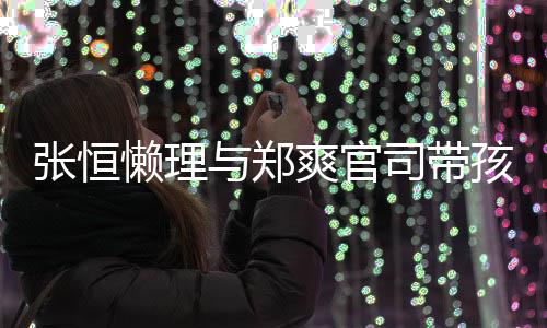抱俩满娃父张恒爱满出游懒理与郑爽官司带孩子 怀
