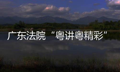 办理论宣广东粤讲粤精彩讲比赛在穗举法院