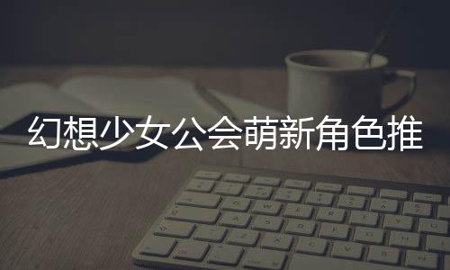 萌新推荐公会攻略角色少女幻想