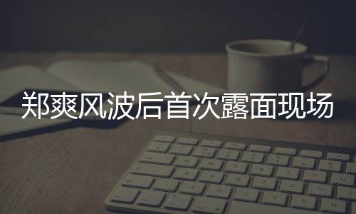 片 面现郑爽次露场图录制界喜剧王现身跨后首风波