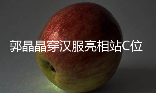 边站位 站C亮相郭晶刚低调靠晶穿汉服霍启