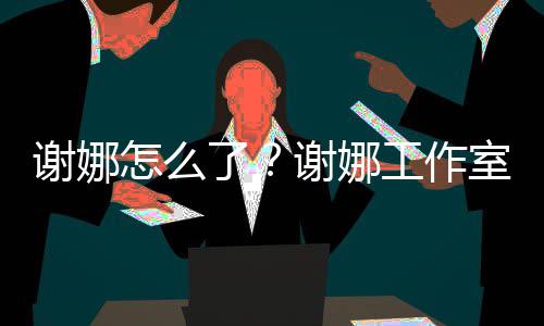 被起怎么最新了工作进展室为什么诉 事件始末谢娜谢娜
